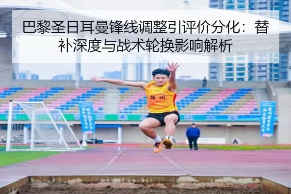 巴黎圣日耳曼锋线调整引评价分化：替补深度与战术轮换影响解析