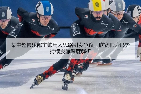 某中超俱乐部主帅用人思路引发争议，联赛积分形势持续发酵深度解析